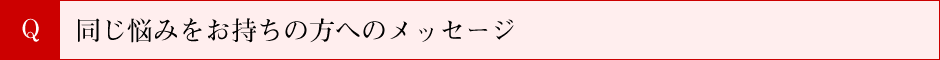 同じ悩みをお持ちの方へのメッセージ